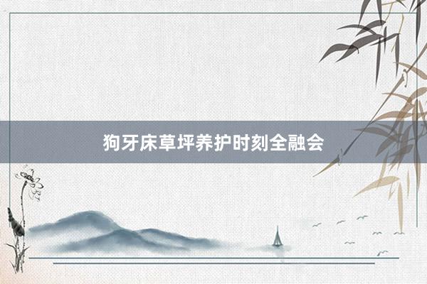 狗牙床草坪养护时刻全融会